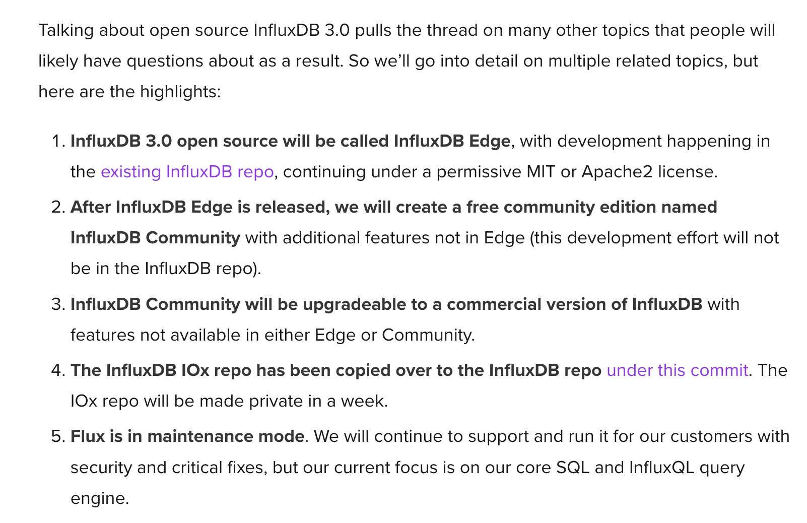 A very complicated set of words from the InfluxDB team. Ahem...
InfluxDB 3.0 open source will be called InfluxDB Edge, with development happening in the existing InfluxDB repo, continuing under a permissive MIT or Apache2 license.
After InfluxDB Edge is released, we will create a free community edition named InfluxDB Community with additional features not in Edge (this development effort will not be in the InfluxDB repo).
InfluxDB Community will be upgradeable to a commercial version of InfluxDB with features not available in either Edge or Community.
The InfluxDB IOx repo has been copied over to the InfluxDB repo under this commit. The IOx repo will be made private in a week.
Flux is in maintenance mode. We will continue to support and run it for our customers with security and critical fixes, but our current focus is on our core SQL and InfluxQL query engine.
And that's it. Yep, that's word for word!